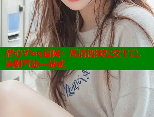 甜心Vlog官网：高清视频社交平台，追剧互动一站式  第1张