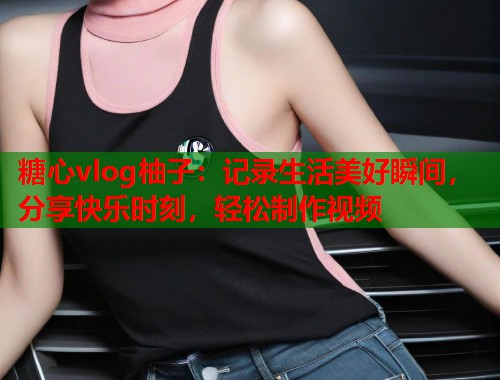 糖心vlog柚子：记录生活美好瞬间，分享快乐时刻，轻松制作视频  第1张