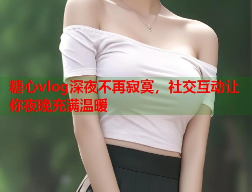 糖心vlog深夜不再寂寞，社交互动让你夜晚充满温暖  第1张