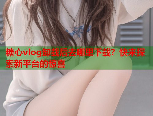 糖心vlog卸载后去哪里下载？快来探索新平台的惊喜  第1张