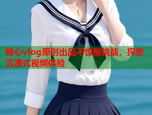 糖心vlog原创出品不惊醒挑战，探索沉浸式视频体验  第1张