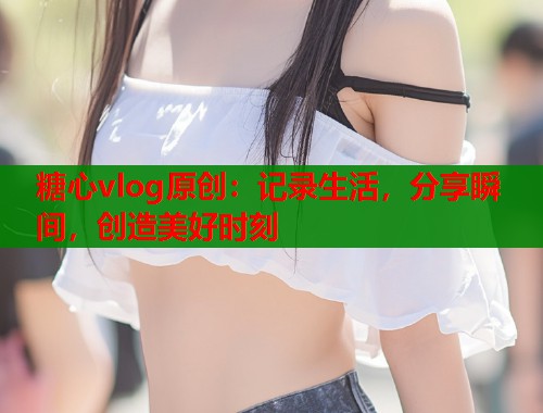 糖心vlog原创：记录生活，分享瞬间，创造美好时刻  第1张
