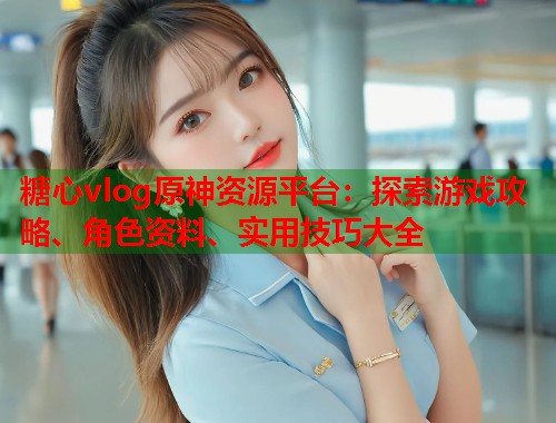 糖心vlog原神资源平台：探索游戏攻略、角色资料、实用技巧大全  第2张