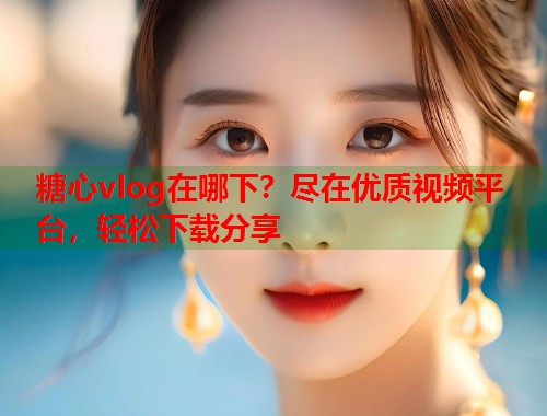 糖心vlog在哪下？尽在优质视频平台，轻松下载分享  第1张