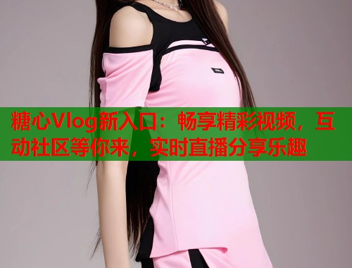 糖心Vlog新入口：畅享精彩视频，互动社区等你来，实时直播分享乐趣  第2张