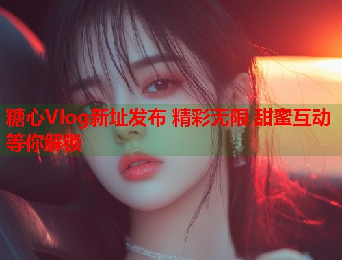 糖心Vlog新址发布 精彩无限 甜蜜互动等你解锁  第1张