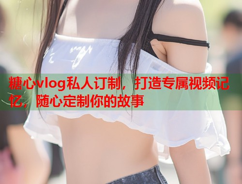 糖心vlog私人订制，打造专属视频记忆，随心定制你的故事  第1张