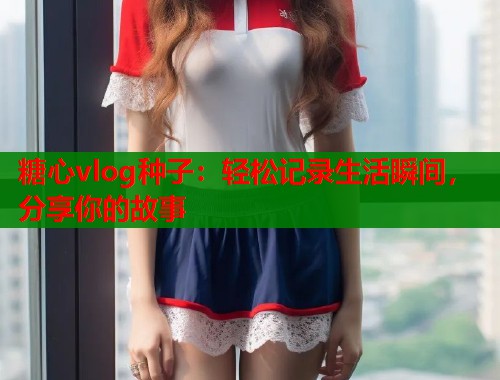 糖心vlog种子：轻松记录生活瞬间，分享你的故事  第2张