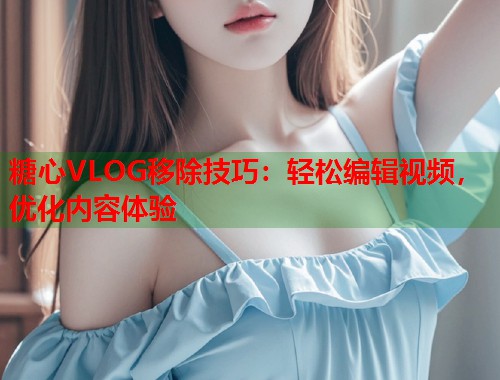糖心VLOG移除技巧：轻松编辑视频，优化内容体验  第1张