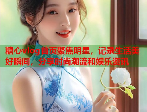 糖心vlog首页聚焦明星，记录生活美好瞬间，分享时尚潮流和娱乐资讯  第1张