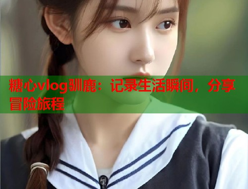 糖心vlog驯鹿：记录生活瞬间，分享冒险旅程  第1张