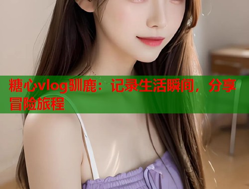 糖心vlog驯鹿：记录生活瞬间，分享冒险旅程  第2张