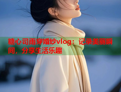 糖心司雨穿婚纱vlog：记录美丽瞬间，分享生活乐趣  第1张