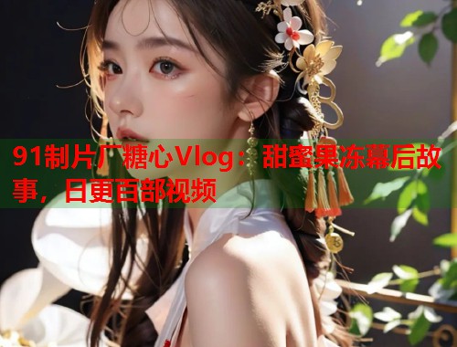 91制片厂糖心Vlog：甜蜜果冻幕后故事，日更百部视频  第2张