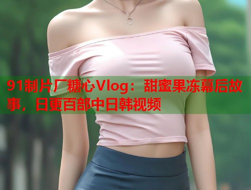 91制片厂糖心Vlog：甜蜜果冻幕后故事，日更百部中日韩视频  第1张