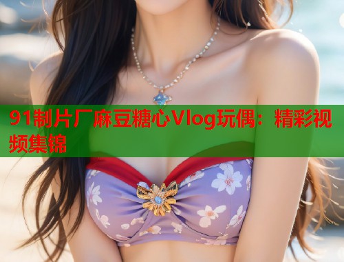 91制片厂麻豆糖心Vlog玩偶：精彩视频集锦  第1张