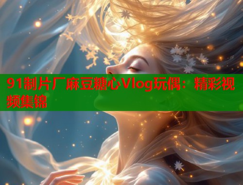91制片厂麻豆糖心Vlog玩偶：精彩视频集锦  第2张