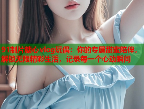 91制片糖心vlog玩偶：你的专属甜蜜陪伴，解锁无限精彩生活，记录每一个心动瞬间  第1张