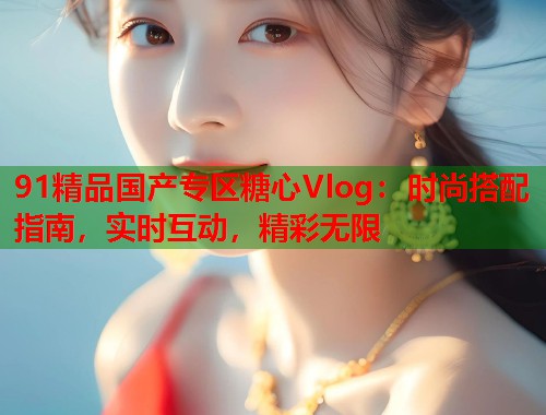 91精品国产专区糖心Vlog：时尚搭配指南，实时互动，精彩无限  第1张