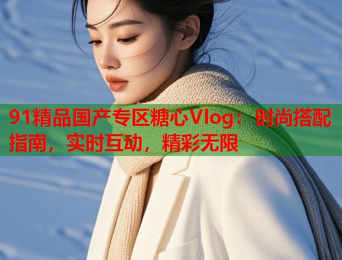 91精品国产专区糖心Vlog：时尚搭配指南，实时互动，精彩无限  第2张