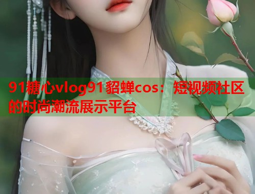 91糖心vlog91貂蝉cos：短视频社区的时尚潮流展示平台  第1张