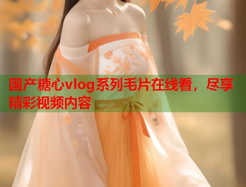 国产糖心vlog系列毛片在线看，尽享精彩视频内容  第1张
