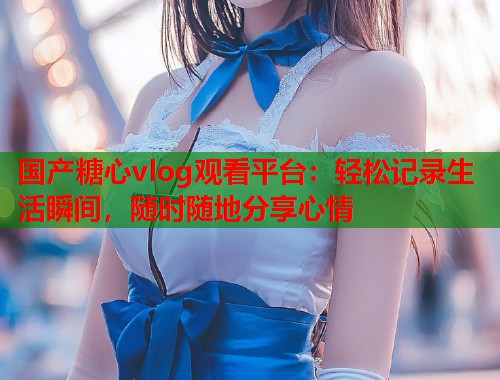 国产糖心vlog观看平台：轻松记录生活瞬间，随时随地分享心情  第1张