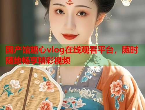 国产馆糖心vlog在线观看平台，随时随地畅享精彩视频  第1张