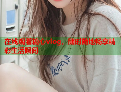 在线观看糖心vlog，随时随地畅享精彩生活瞬间  第1张