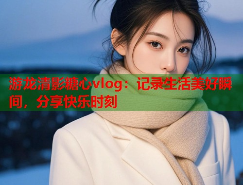 游龙清影糖心vlog：记录生活美好瞬间，分享快乐时刻  第1张