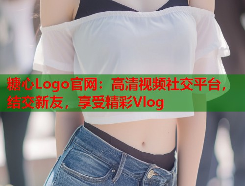糖心Logo官网：高清视频社交平台，结交新友，享受精彩Vlog  第1张
