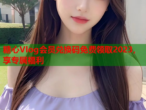 糖心Vlog会员兑换码免费领取2023，享专属福利  第1张