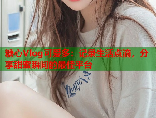 糖心Vlog可爱多：记录生活点滴，分享甜蜜瞬间的最佳平台  第2张