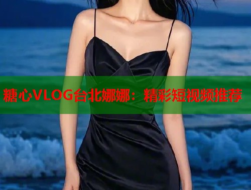 糖心VLOG台北娜娜：精彩短视频推荐  第1张