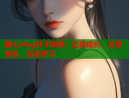 糖心vlog叶子幼师：记录成长，分享快乐，互动学习  第1张