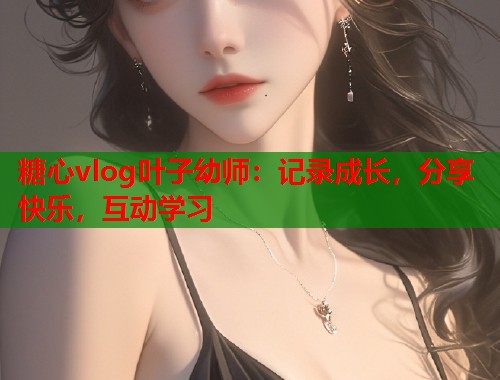 糖心vlog叶子幼师：记录成长，分享快乐，互动学习  第2张