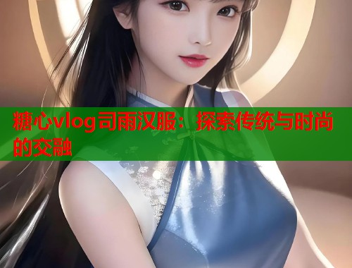 糖心vlog司雨汉服：探索传统与时尚的交融  第1张