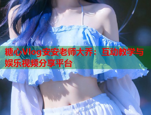糖心Vlog安安老师大乔：互动教学与娱乐视频分享平台  第1张