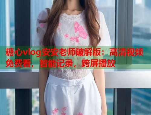 糖心vlog安安老师破解版：高清视频免费看，智能记录，跨屏播放  第1张