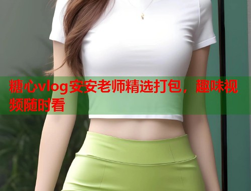 糖心vlog安安老师精选打包，趣味视频随时看  第1张