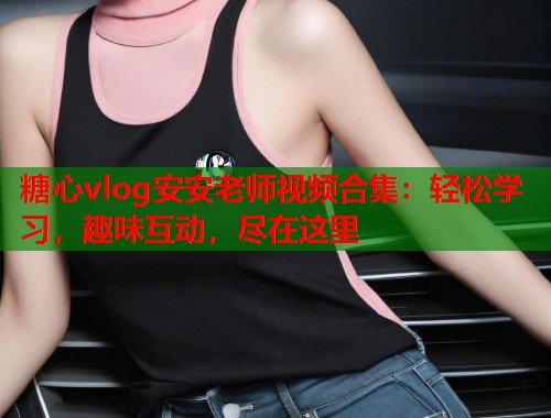 糖心vlog安安老师视频合集：轻松学习，趣味互动，尽在这里  第1张