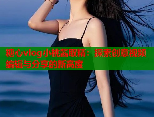 糖心vlog小桃酱取精：探索创意视频编辑与分享的新高度  第1张