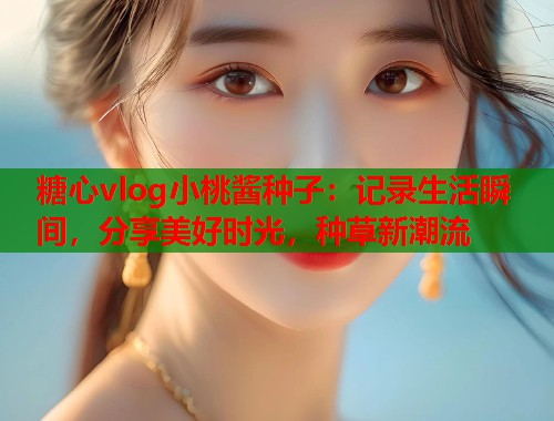 糖心vlog小桃酱种子：记录生活瞬间，分享美好时光，种草新潮流  第1张