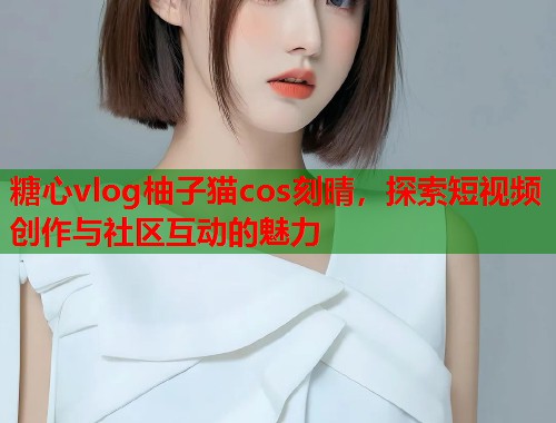 糖心vlog柚子猫cos刻晴，探索短视频创作与社区互动的魅力  第1张