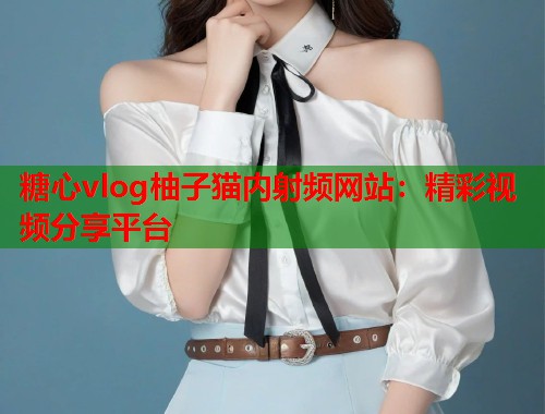 糖心vlog柚子猫内射频网站：精彩视频分享平台  第1张