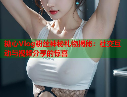 糖心Vlog粉丝神秘礼物揭秘：社交互动与视频分享的惊喜  第2张