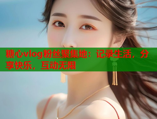 糖心vlog粉丝聚集地：记录生活，分享快乐，互动无限  第1张