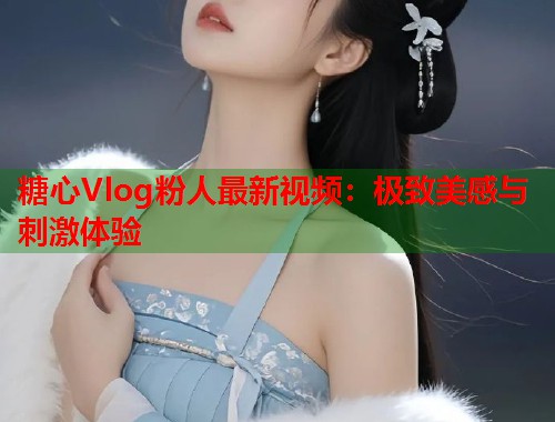糖心Vlog粉人最新视频：极致美感与刺激体验  第1张