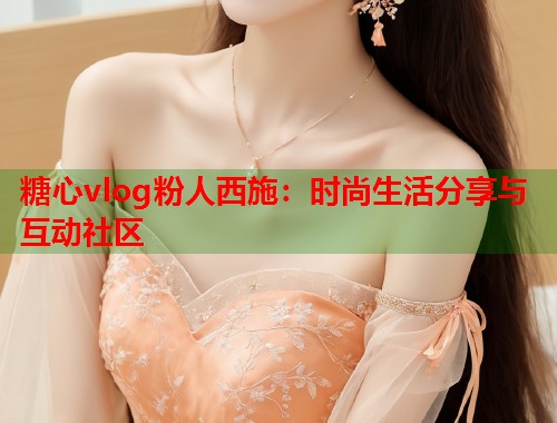 糖心vlog粉人西施：时尚生活分享与互动社区  第1张