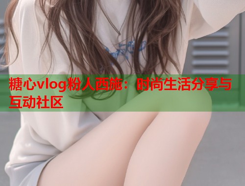 糖心vlog粉人西施：时尚生活分享与互动社区  第2张